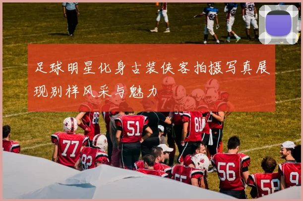足球明星化身古装侠客拍摄写真展现别样风采与魅力
