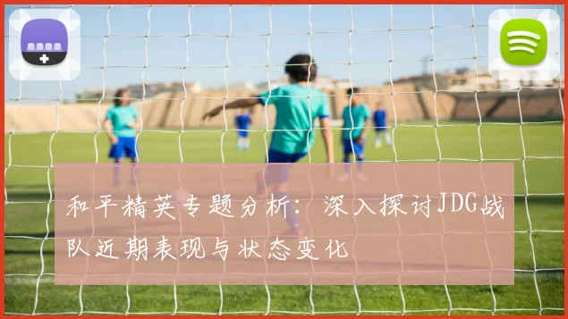 和平精英专题分析：深入探讨JDG战队近期表现与状态变化