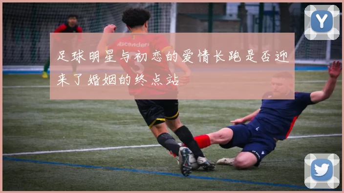 足球明星与初恋的爱情长跑是否迎来了婚姻的终点站