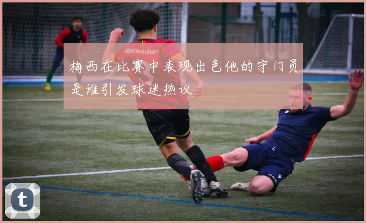 梅西在比赛中表现出色他的守门员是谁引发球迷热议