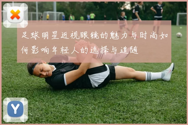 足球明星近视眼镜的魅力与时尚如何影响年轻人的选择与追随