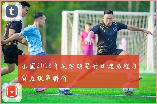 法国2018年足球明星的辉煌历程与背后故事解析