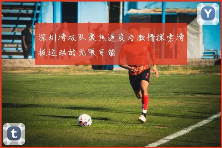 深圳滑板队聚焦速度与激情探索滑板运动的无限可能