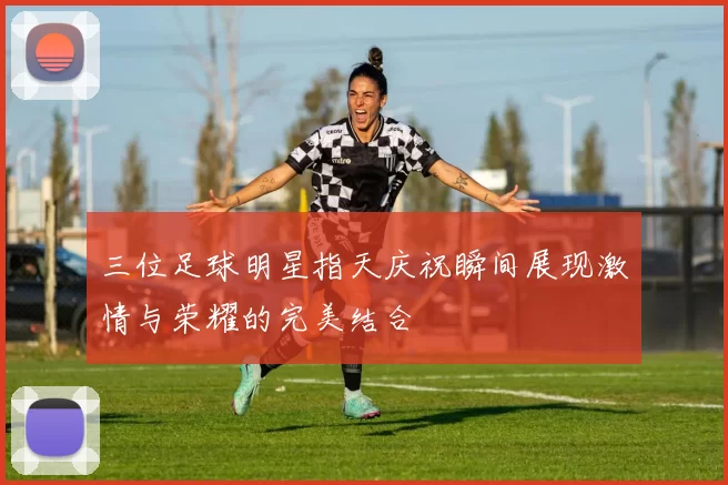 三位足球明星指天庆祝瞬间展现激情与荣耀的完美结合