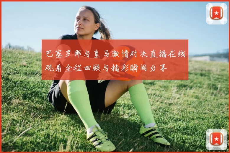 巴塞罗那与皇马激情对决直播在线观看全程回顾与精彩瞬间分享