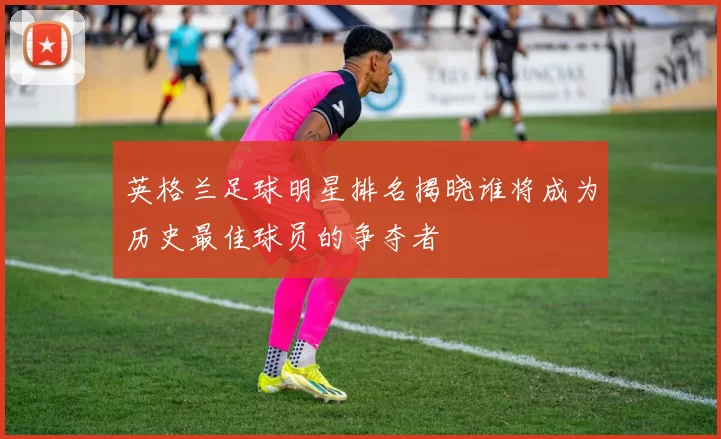 英格兰足球明星排名揭晓谁将成为历史最佳球员的争夺者