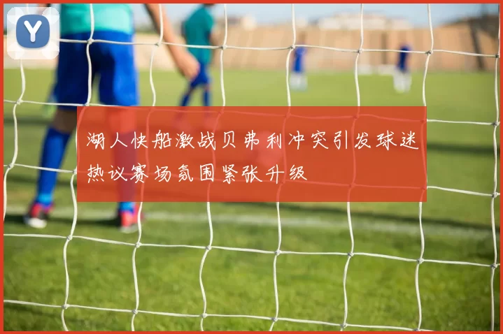 湖人快船激战贝弗利冲突引发球迷热议赛场氛围紧张升级