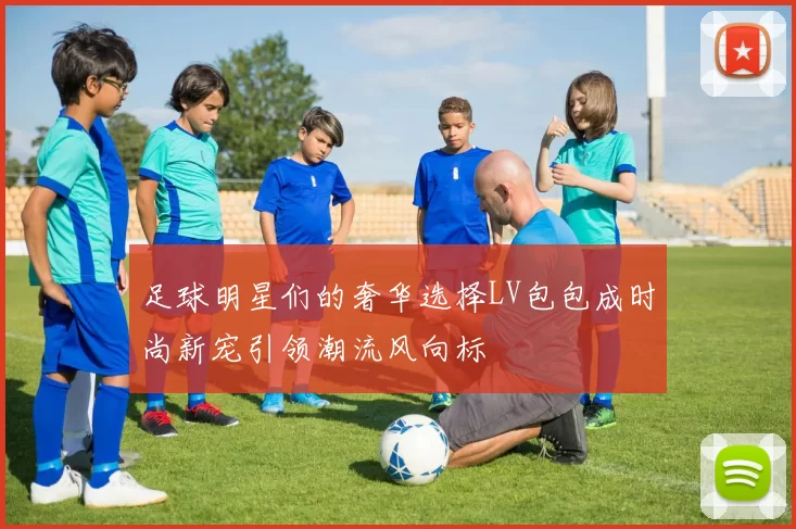 足球明星们的奢华选择LV包包成时尚新宠引领潮流风向标