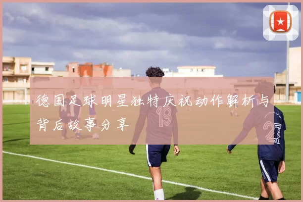 德国足球明星独特庆祝动作解析与背后故事分享