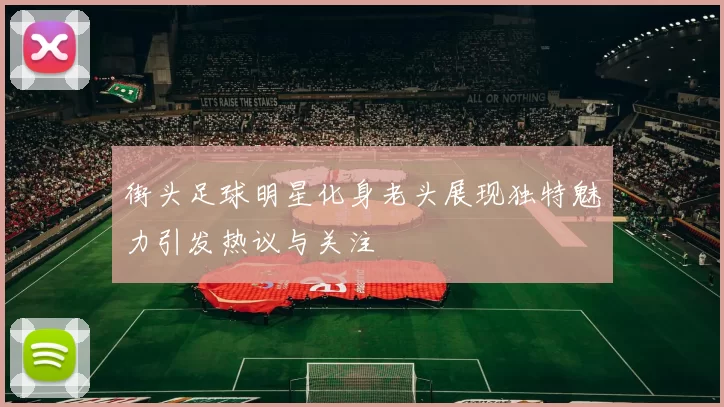 街头足球明星化身老头展现独特魅力引发热议与关注