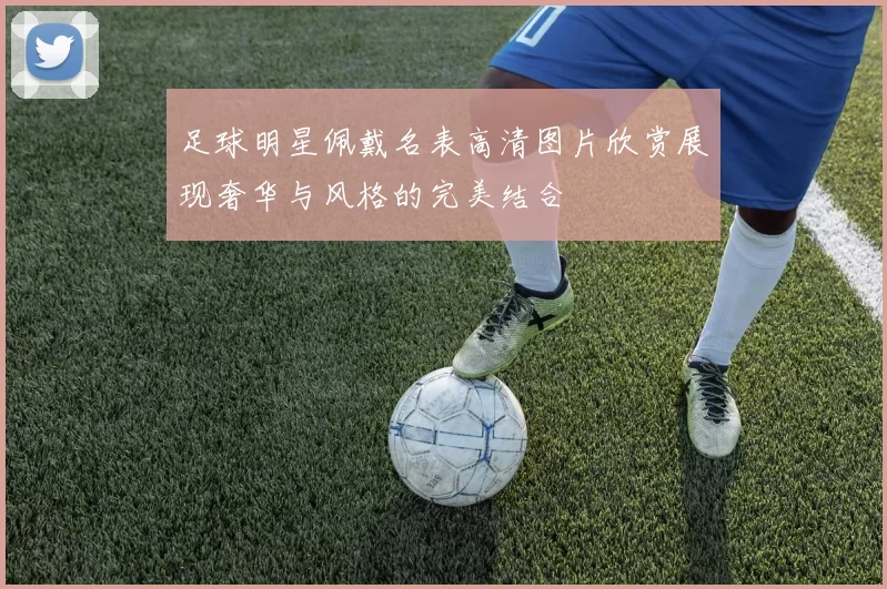 足球明星佩戴名表高清图片欣赏展现奢华与风格的完美结合