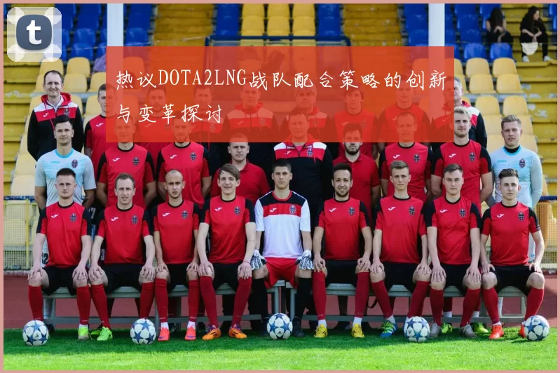 热议DOTA2LNG战队配合策略的创新与变革探讨