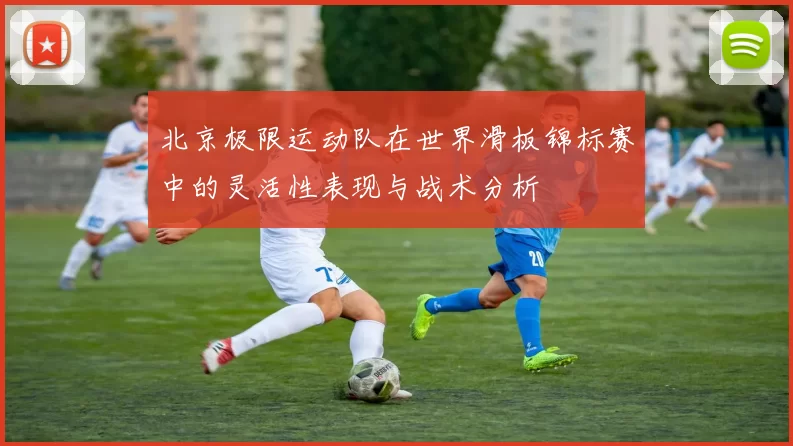 北京极限运动队在世界滑板锦标赛中的灵活性表现与战术分析