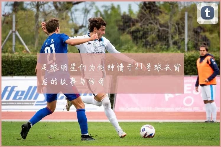 足球明星们为何钟情于21号球衣背后的故事与传奇