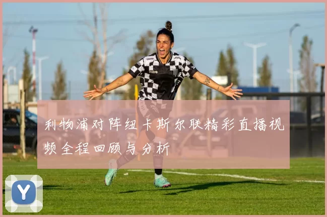利物浦对阵纽卡斯尔联精彩直播视频全程回顾与分析
