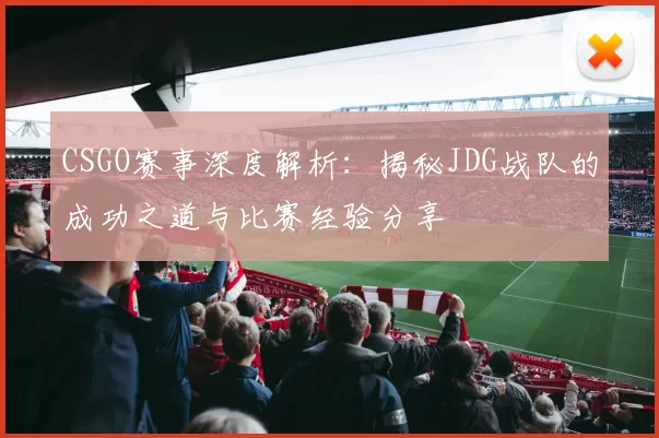 CSGO赛事深度解析：揭秘JDG战队的成功之道与比赛经验分享