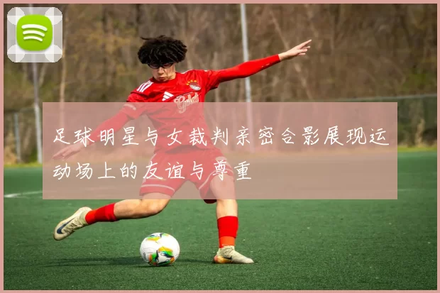 足球明星与女裁判亲密合影展现运动场上的友谊与尊重