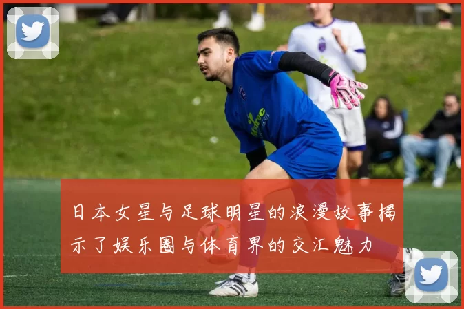 日本女星与足球明星的浪漫故事揭示了娱乐圈与体育界的交汇魅力