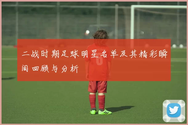 二战时期足球明星名单及其精彩瞬间回顾与分析
