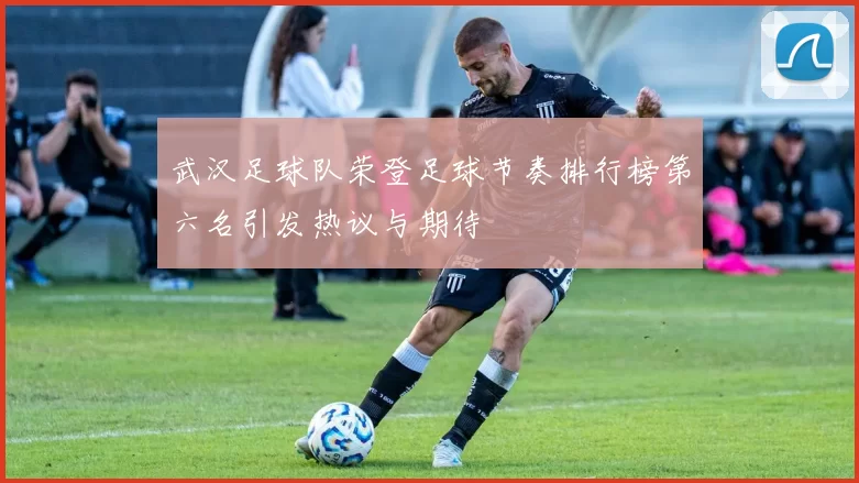 武汉足球队荣登足球节奏排行榜第六名引发热议与期待