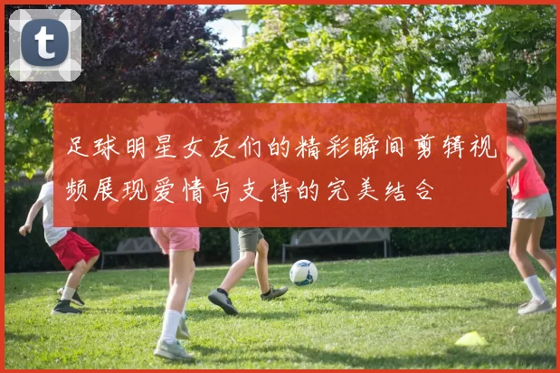 足球明星女友们的精彩瞬间剪辑视频展现爱情与支持的完美结合