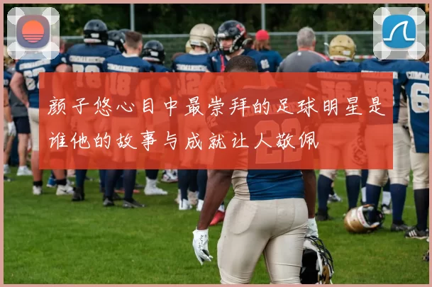 颜子悠心目中最崇拜的足球明星是谁他的故事与成就让人敬佩