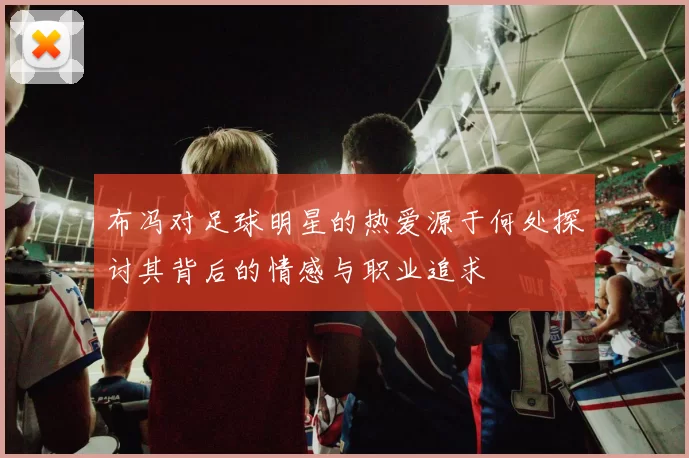 布冯对足球明星的热爱源于何处探讨其背后的情感与职业追求
