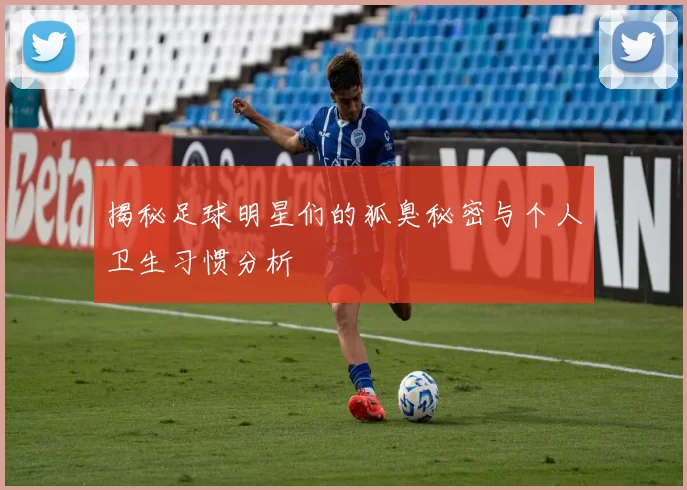 揭秘足球明星们的狐臭秘密与个人卫生习惯分析