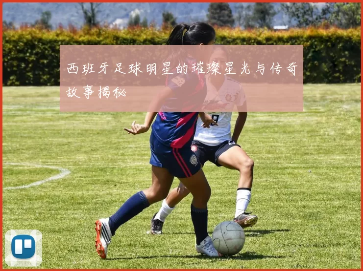 西班牙足球明星的璀璨星光与传奇故事揭秘