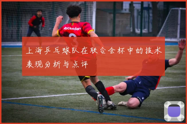 上海乒乓球队在联合会杯中的技术表现分析与点评