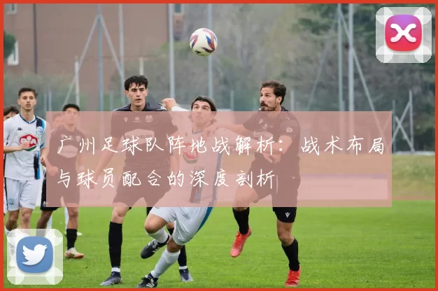 广州足球队阵地战解析：战术布局与球员配合的深度剖析