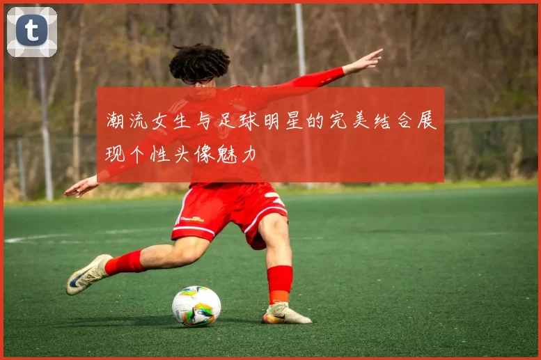 潮流女生与足球明星的完美结合展现个性头像魅力