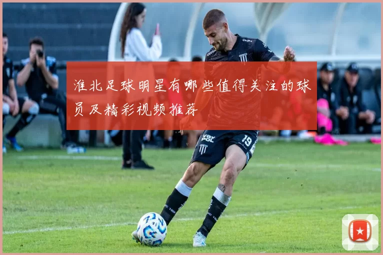 淮北足球明星有哪些值得关注的球员及精彩视频推荐