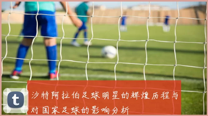 沙特阿拉伯足球明星的辉煌历程与对国家足球的影响分析