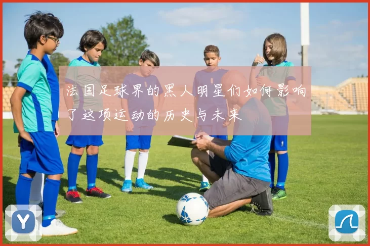 法国足球界的黑人明星们如何影响了这项运动的历史与未来