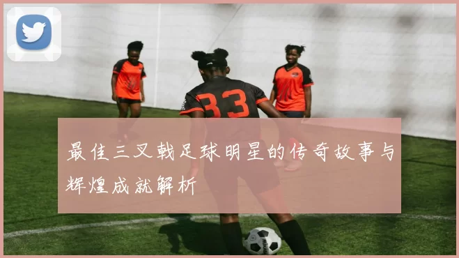 最佳三叉戟足球明星的传奇故事与辉煌成就解析