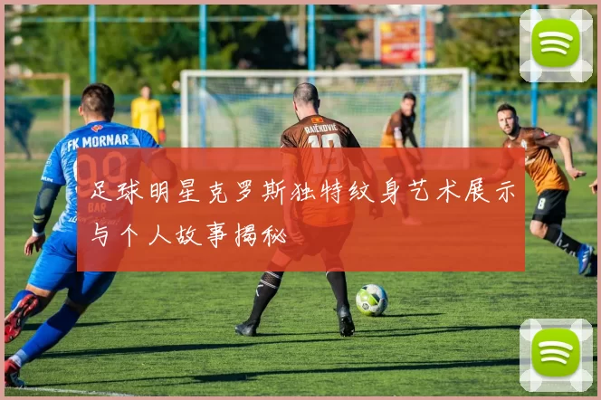 足球明星克罗斯独特纹身艺术展示与个人故事揭秘