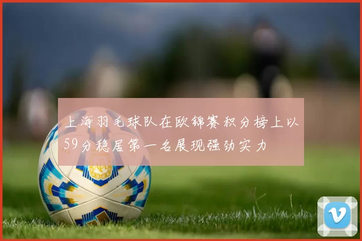 上海羽毛球队在欧锦赛积分榜上以59分稳居第一名展现强劲实力