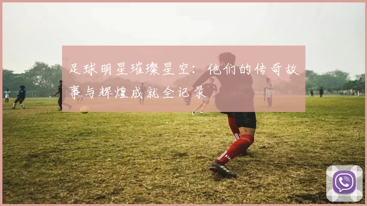 足球明星璀璨星空：他们的传奇故事与辉煌成就全记录