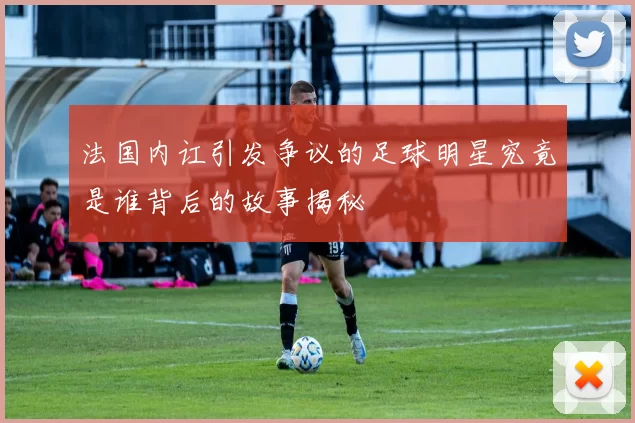 法国内讧引发争议的足球明星究竟是谁背后的故事揭秘