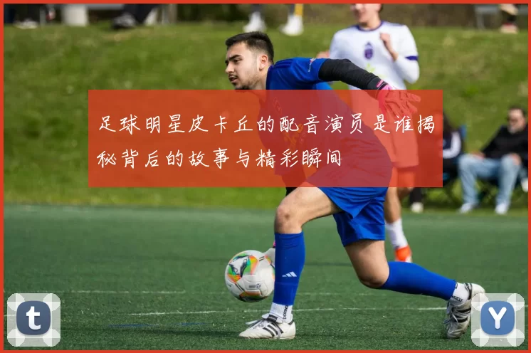 足球明星皮卡丘的配音演员是谁揭秘背后的故事与精彩瞬间
