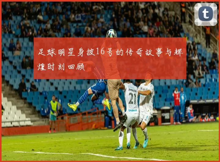 足球明星身披16号的传奇故事与辉煌时刻回顾