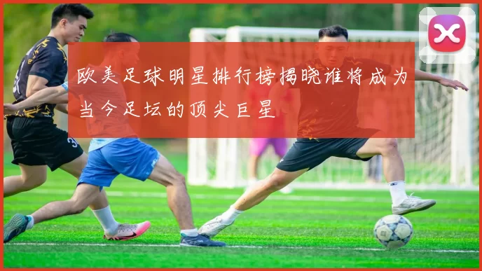 欧美足球明星排行榜揭晓谁将成为当今足坛的顶尖巨星