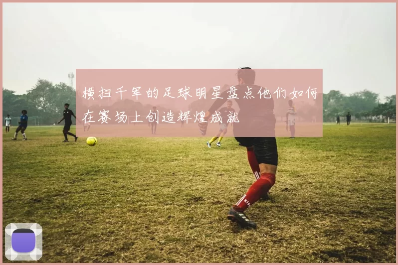 横扫千军的足球明星盘点他们如何在赛场上创造辉煌成就