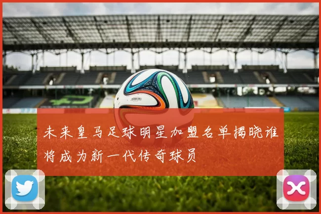 未来皇马足球明星加盟名单揭晓谁将成为新一代传奇球员