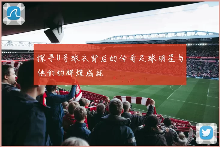 探寻0号球衣背后的传奇足球明星与他们的辉煌成就