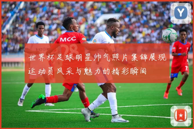 世界杯足球明星帅气照片集锦展现运动员风采与魅力的精彩瞬间