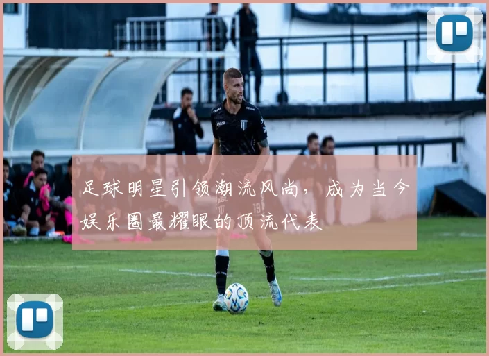 足球明星引领潮流风尚，成为当今娱乐圈最耀眼的顶流代表
