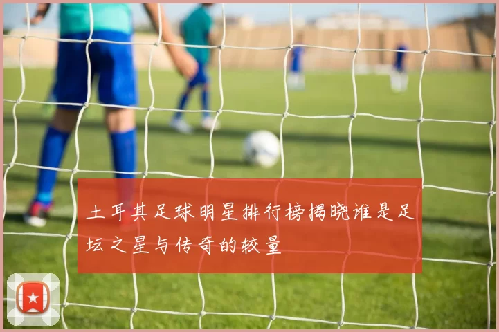 土耳其足球明星排行榜揭晓谁是足坛之星与传奇的较量