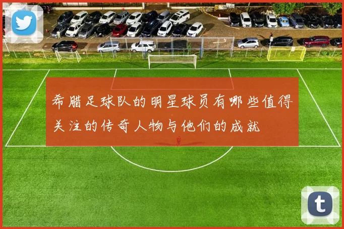 希腊足球队的明星球员有哪些值得关注的传奇人物与他们的成就